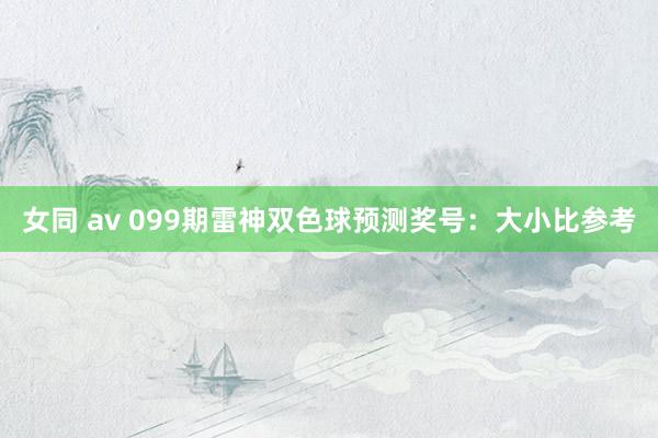 女同 av 099期雷神双色球预测奖号：大小比参考