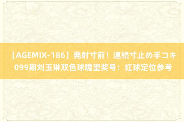 【AGEMIX-186】発射寸前！連続寸止め手コキ 099期刘玉琳双色球瞻望奖号：红球定位参考