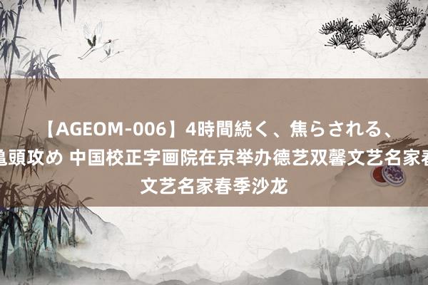 【AGEOM-006】4時間続く、焦らされる、すごい亀頭攻め 中国校正字画院在京举办德艺双馨文艺名家春季沙龙