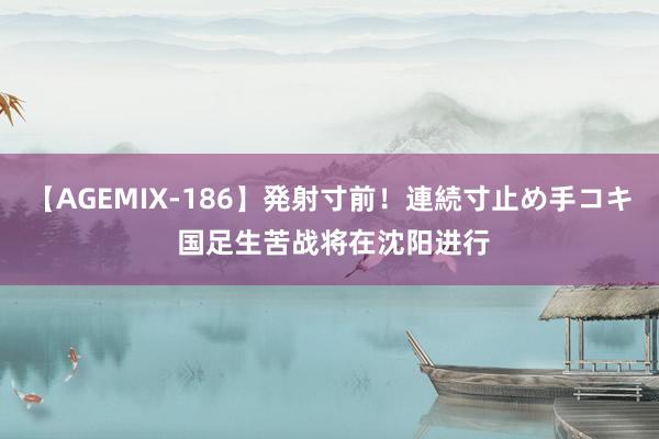 【AGEMIX-186】発射寸前！連続寸止め手コキ 国足生苦战将在沈阳进行