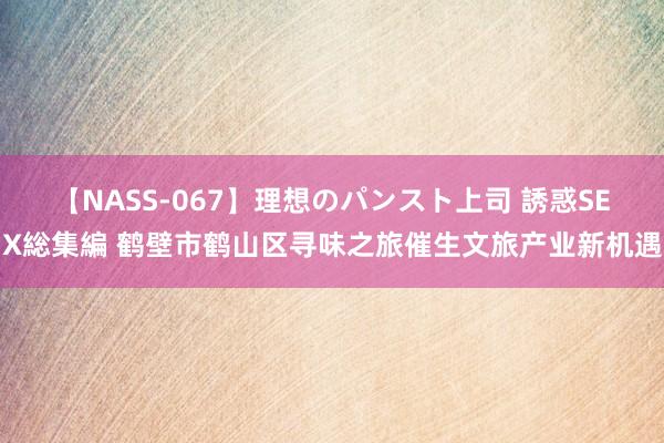 【NASS-067】理想のパンスト上司 誘惑SEX総集編 鹤壁市鹤山区寻味之旅催生文旅产业新机遇