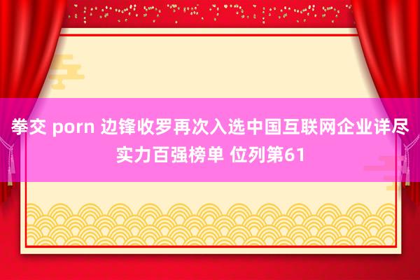 拳交 porn 边锋收罗再次入选中国互联网企业详尽实力百强榜单 位列第61