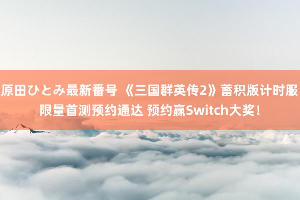 原田ひとみ最新番号 《三国群英传2》蓄积版计时服限量首测预约通达 预约赢Switch大奖！