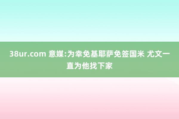 38ur.com 意媒:为幸免基耶萨免签国米 尤文一直为他找下家