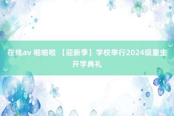 在线av 啪啪啦 【迎新季】学校举行2024级重生开学典礼