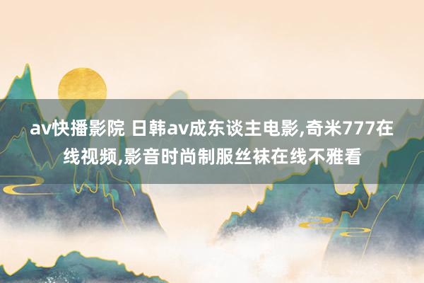 av快播影院 日韩av成东谈主电影，奇米777在线视频，影音时尚制服丝袜在线不雅看