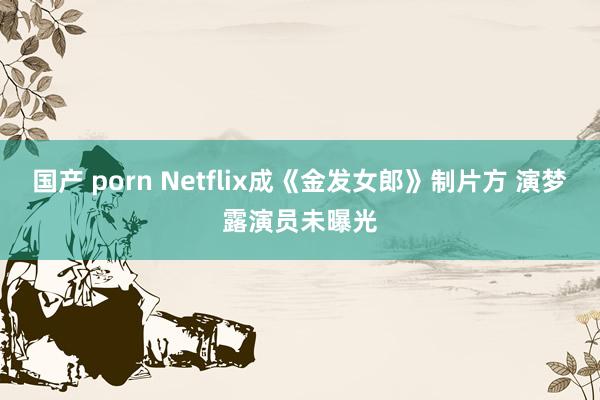 国产 porn Netflix成《金发女郎》制片方 演梦露演员未曝光