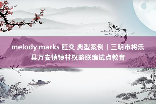 melody marks 肛交 典型案例｜三明市将乐县万安镇镇村权略联编试点教育