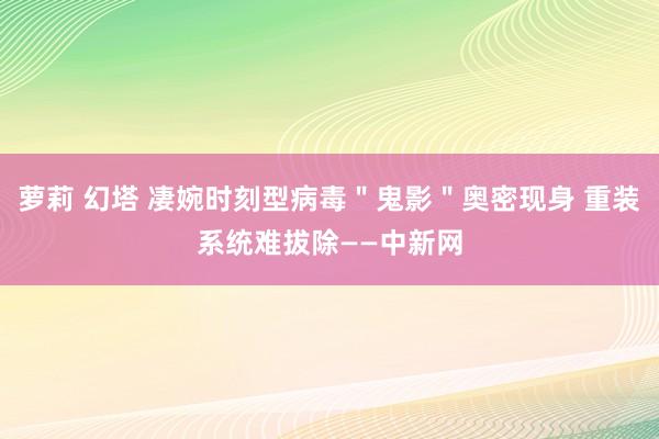 萝莉 幻塔 凄婉时刻型病毒＂鬼影＂奥密现身 重装系统难拔除——中新网