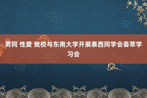 男同 性愛 我校与东南大学开展泰西同学会荟萃学习会