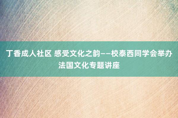 丁香成人社区 感受文化之韵——校泰西同学会举办法国文化专题讲座