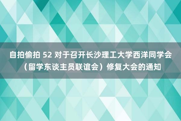 自拍偷拍 52 对于召开长沙理工大学西洋同学会（留学东谈主员联谊会）修复大会的通知