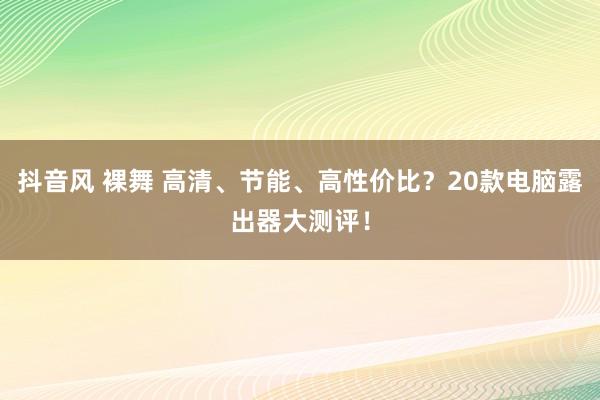 抖音风 裸舞 高清、节能、高性价比？20款电脑露出器大测评！