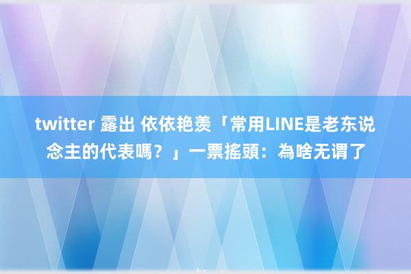 twitter 露出 依依艳羡「常用LINE是老东说念主的代表嗎？」　一票搖頭：為啥无谓了