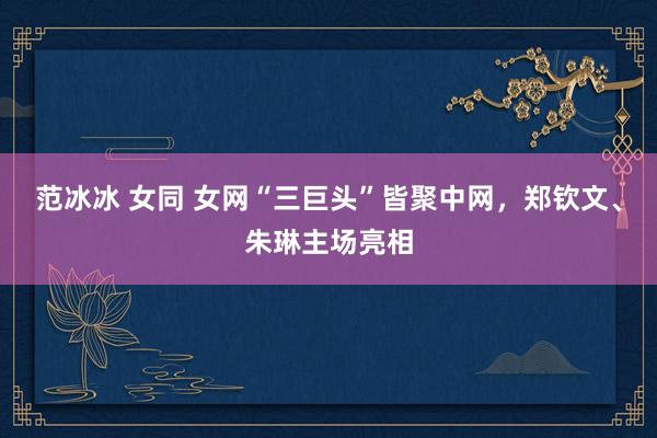 范冰冰 女同 女网“三巨头”皆聚中网，郑钦文、朱琳主场亮相